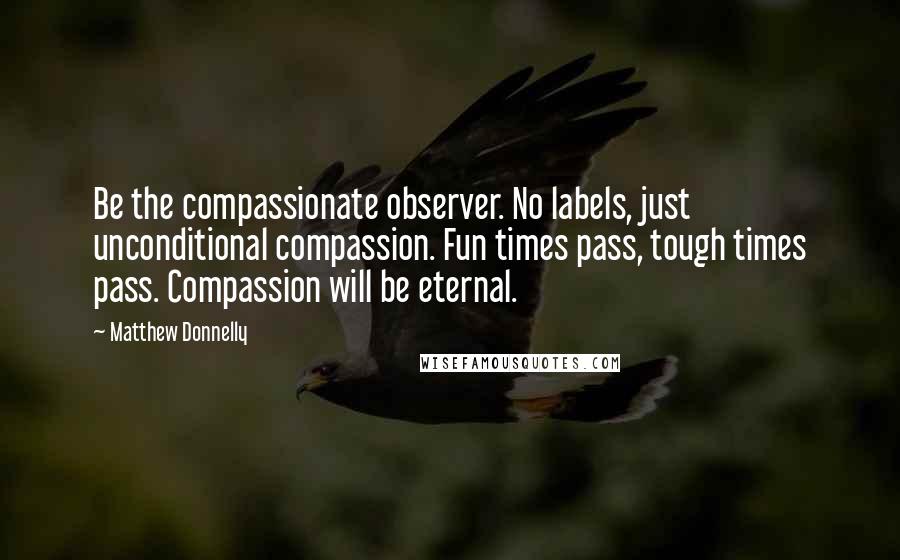 Matthew Donnelly Quotes: Be the compassionate observer. No labels, just unconditional compassion. Fun times pass, tough times pass. Compassion will be eternal.