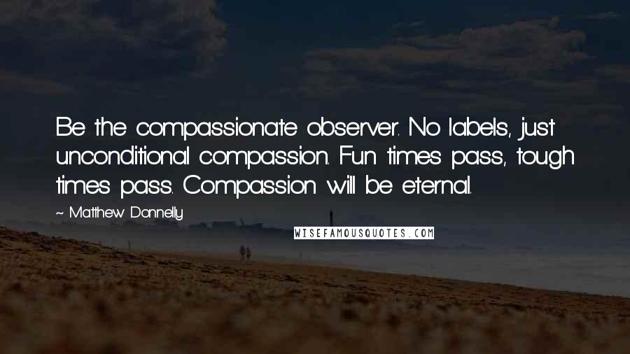 Matthew Donnelly Quotes: Be the compassionate observer. No labels, just unconditional compassion. Fun times pass, tough times pass. Compassion will be eternal.