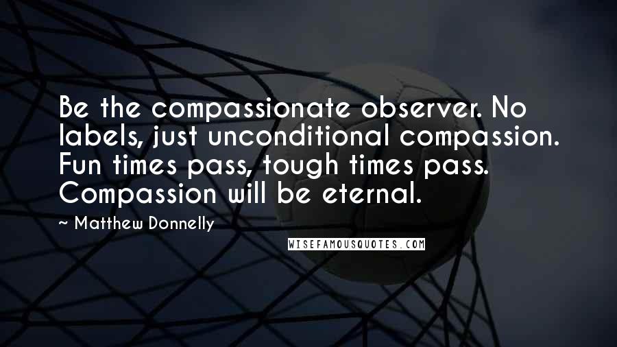 Matthew Donnelly Quotes: Be the compassionate observer. No labels, just unconditional compassion. Fun times pass, tough times pass. Compassion will be eternal.