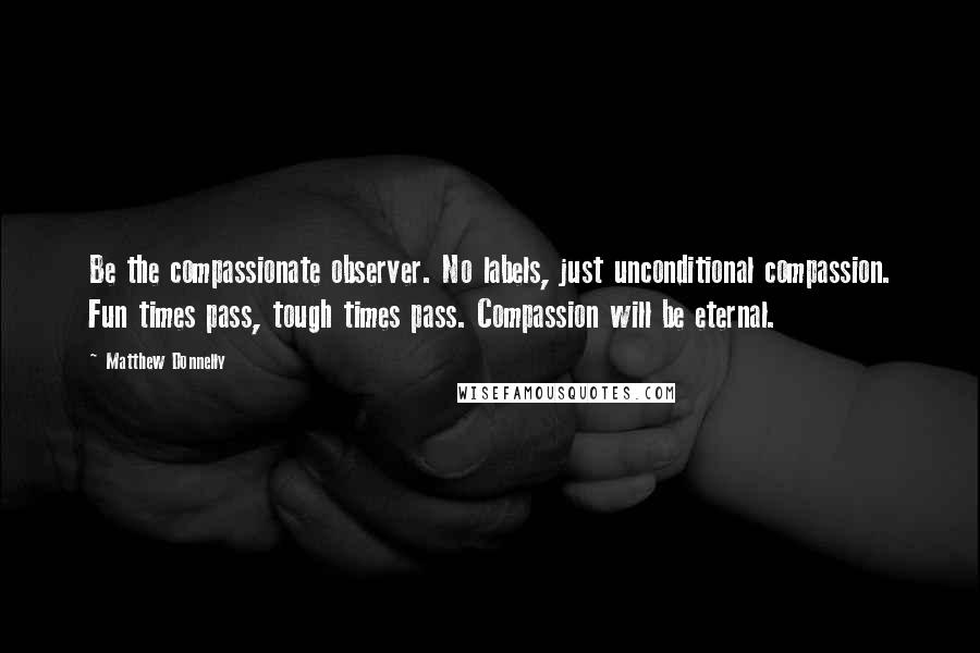 Matthew Donnelly Quotes: Be the compassionate observer. No labels, just unconditional compassion. Fun times pass, tough times pass. Compassion will be eternal.