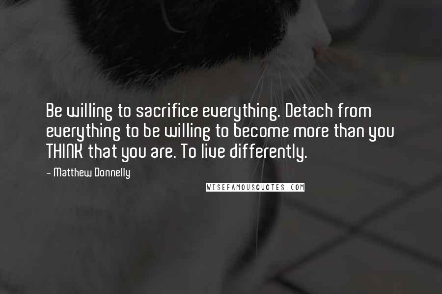 Matthew Donnelly Quotes: Be willing to sacrifice everything. Detach from everything to be willing to become more than you THINK that you are. To live differently.