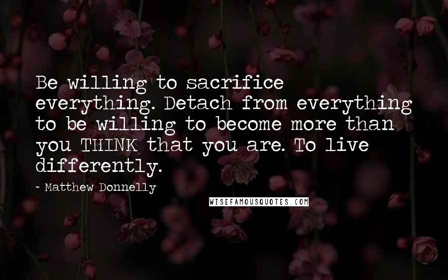 Matthew Donnelly Quotes: Be willing to sacrifice everything. Detach from everything to be willing to become more than you THINK that you are. To live differently.