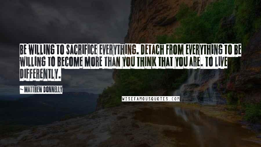 Matthew Donnelly Quotes: Be willing to sacrifice everything. Detach from everything to be willing to become more than you THINK that you are. To live differently.