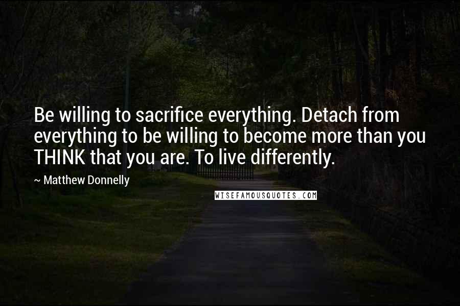 Matthew Donnelly Quotes: Be willing to sacrifice everything. Detach from everything to be willing to become more than you THINK that you are. To live differently.