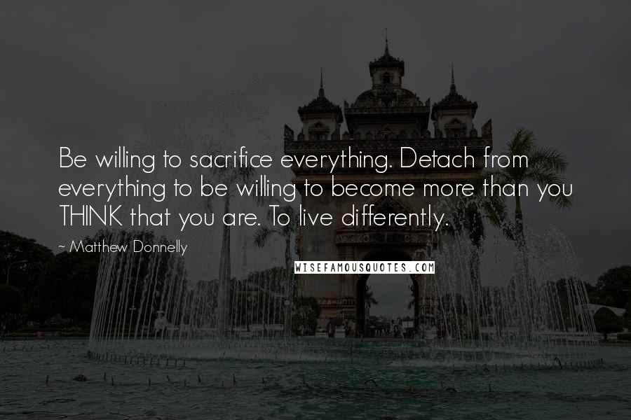 Matthew Donnelly Quotes: Be willing to sacrifice everything. Detach from everything to be willing to become more than you THINK that you are. To live differently.