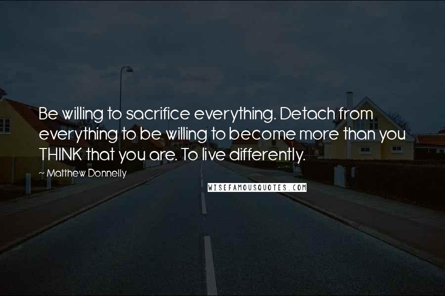 Matthew Donnelly Quotes: Be willing to sacrifice everything. Detach from everything to be willing to become more than you THINK that you are. To live differently.