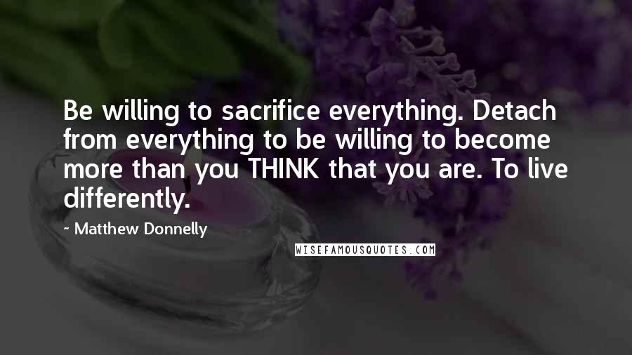 Matthew Donnelly Quotes: Be willing to sacrifice everything. Detach from everything to be willing to become more than you THINK that you are. To live differently.