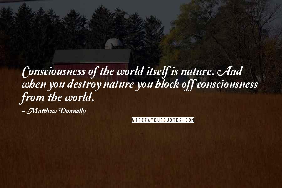 Matthew Donnelly Quotes: Consciousness of the world itself is nature. And when you destroy nature you block off consciousness from the world.