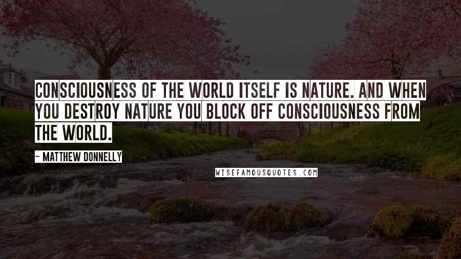 Matthew Donnelly Quotes: Consciousness of the world itself is nature. And when you destroy nature you block off consciousness from the world.