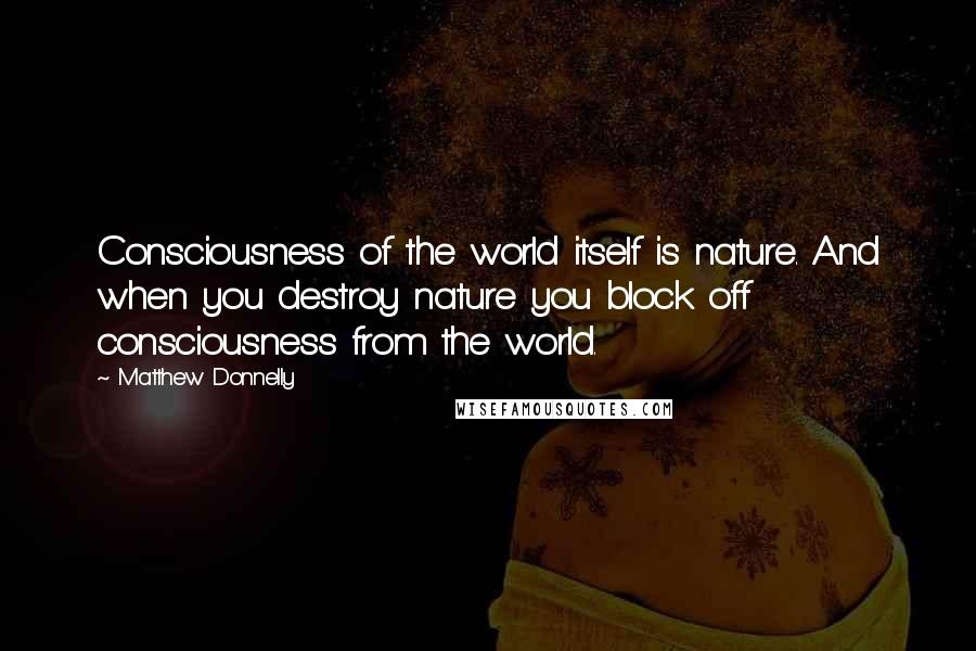 Matthew Donnelly Quotes: Consciousness of the world itself is nature. And when you destroy nature you block off consciousness from the world.