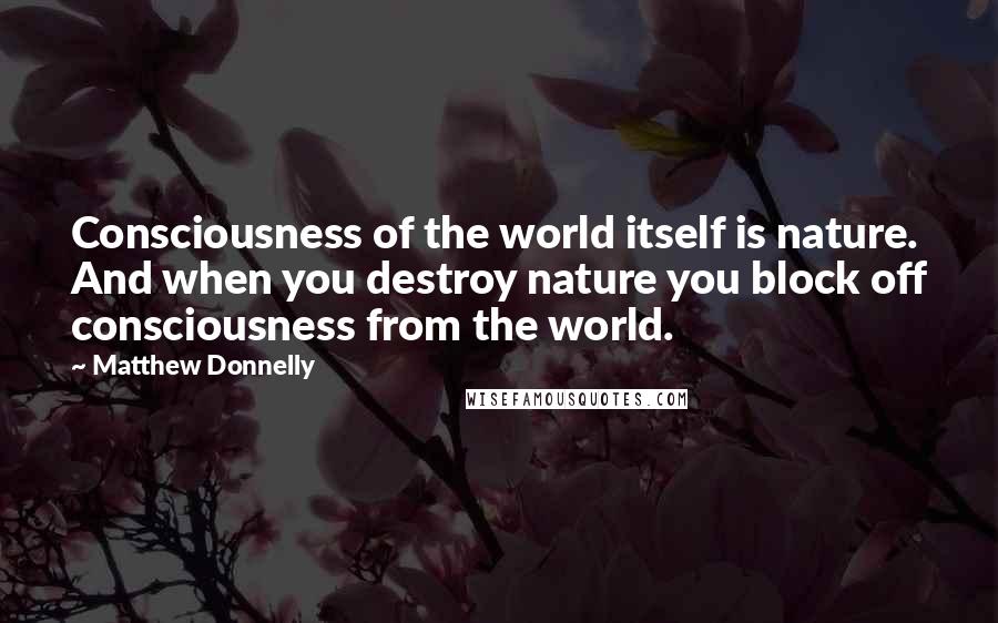 Matthew Donnelly Quotes: Consciousness of the world itself is nature. And when you destroy nature you block off consciousness from the world.