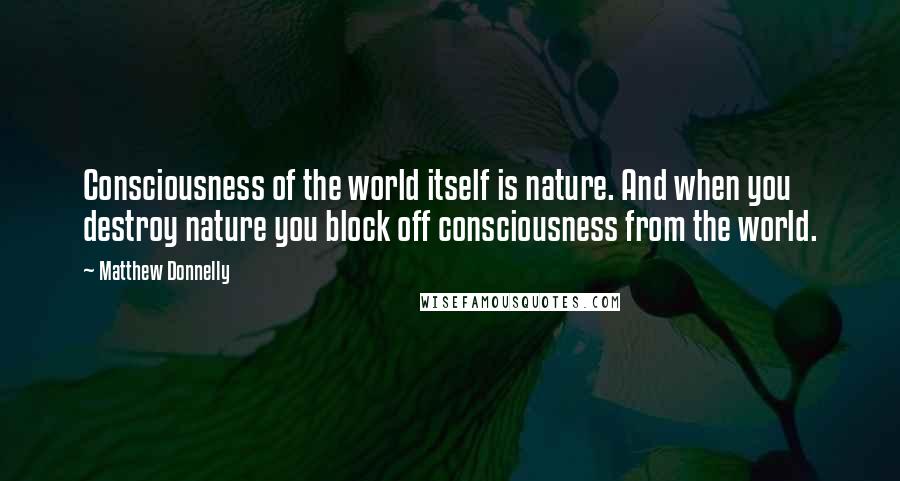 Matthew Donnelly Quotes: Consciousness of the world itself is nature. And when you destroy nature you block off consciousness from the world.