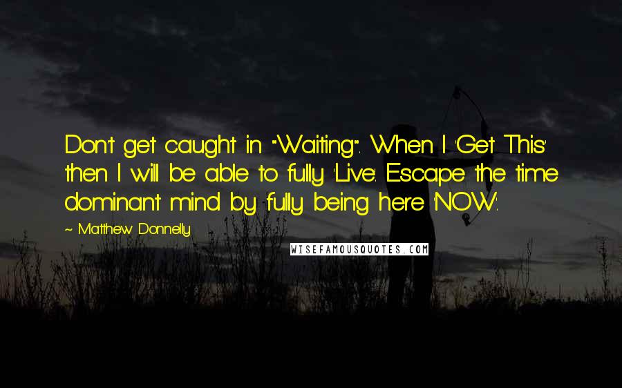 Matthew Donnelly Quotes: Don't get caught in "Waiting". When I 'Get This' then I will be able to fully 'Live'. Escape the time dominant mind by fully being here 'NOW'.