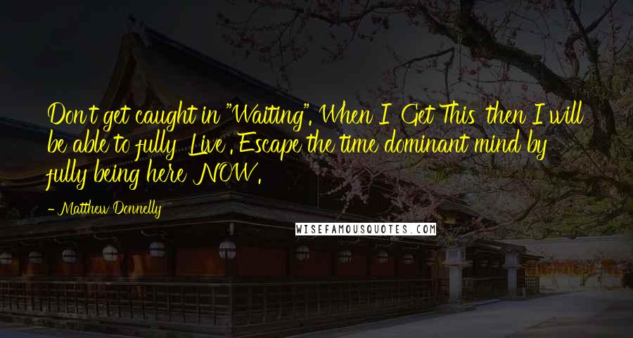 Matthew Donnelly Quotes: Don't get caught in "Waiting". When I 'Get This' then I will be able to fully 'Live'. Escape the time dominant mind by fully being here 'NOW'.