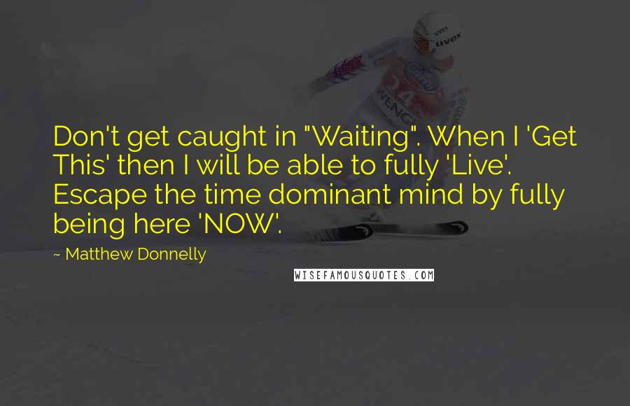 Matthew Donnelly Quotes: Don't get caught in "Waiting". When I 'Get This' then I will be able to fully 'Live'. Escape the time dominant mind by fully being here 'NOW'.