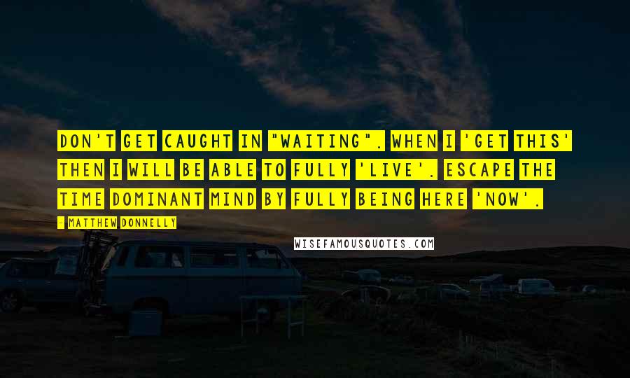 Matthew Donnelly Quotes: Don't get caught in "Waiting". When I 'Get This' then I will be able to fully 'Live'. Escape the time dominant mind by fully being here 'NOW'.