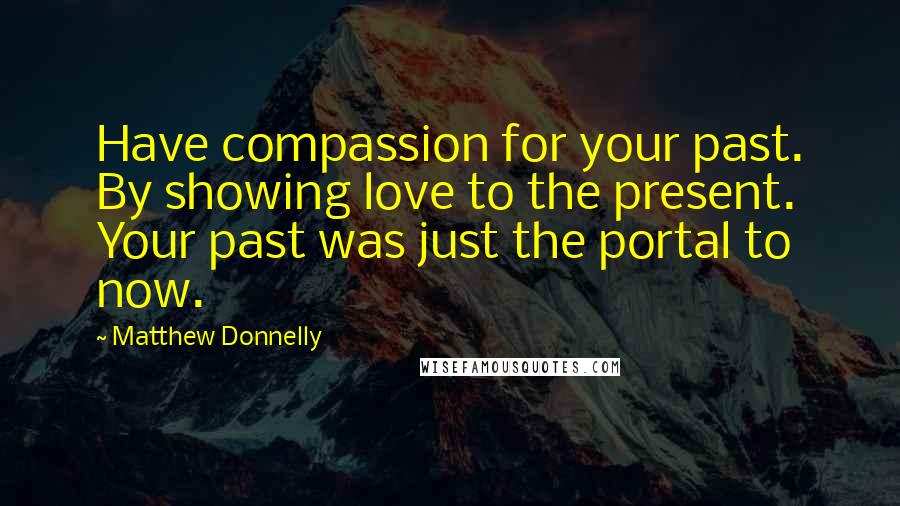 Matthew Donnelly Quotes: Have compassion for your past. By showing love to the present. Your past was just the portal to now.