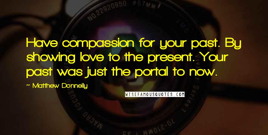 Matthew Donnelly Quotes: Have compassion for your past. By showing love to the present. Your past was just the portal to now.