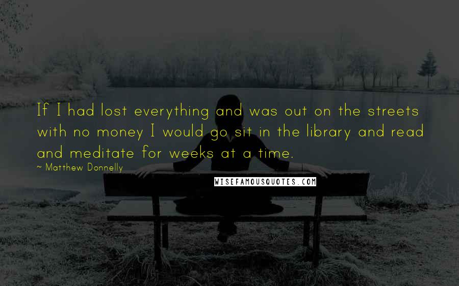 Matthew Donnelly Quotes: If I had lost everything and was out on the streets with no money I would go sit in the library and read and meditate for weeks at a time.