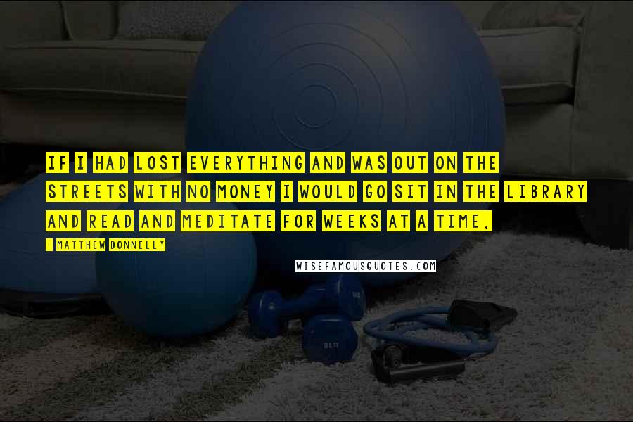 Matthew Donnelly Quotes: If I had lost everything and was out on the streets with no money I would go sit in the library and read and meditate for weeks at a time.