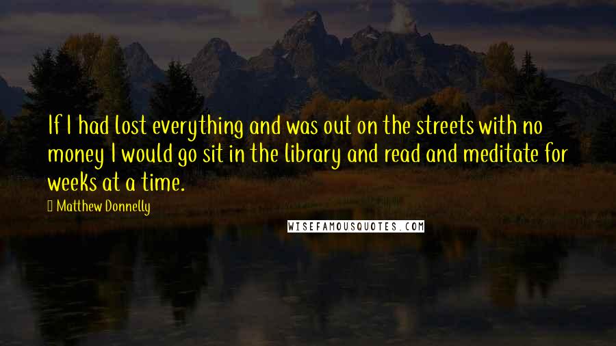 Matthew Donnelly Quotes: If I had lost everything and was out on the streets with no money I would go sit in the library and read and meditate for weeks at a time.