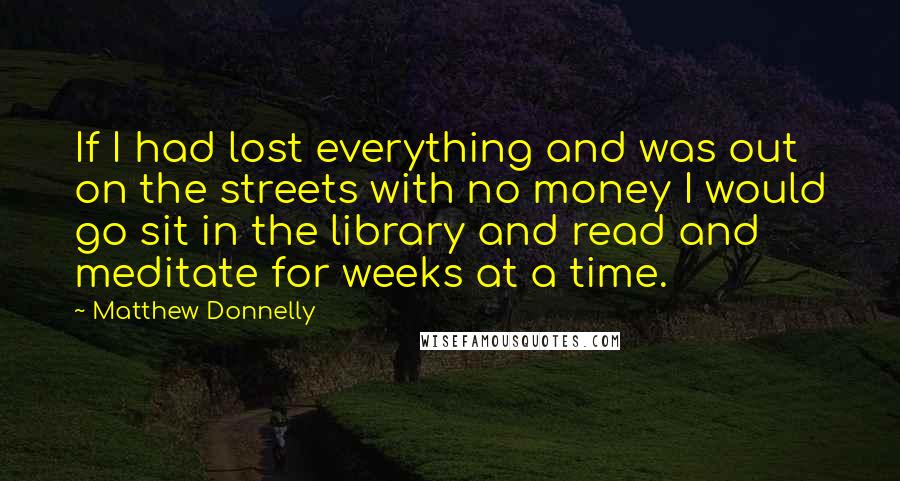 Matthew Donnelly Quotes: If I had lost everything and was out on the streets with no money I would go sit in the library and read and meditate for weeks at a time.