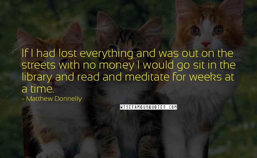 Matthew Donnelly Quotes: If I had lost everything and was out on the streets with no money I would go sit in the library and read and meditate for weeks at a time.