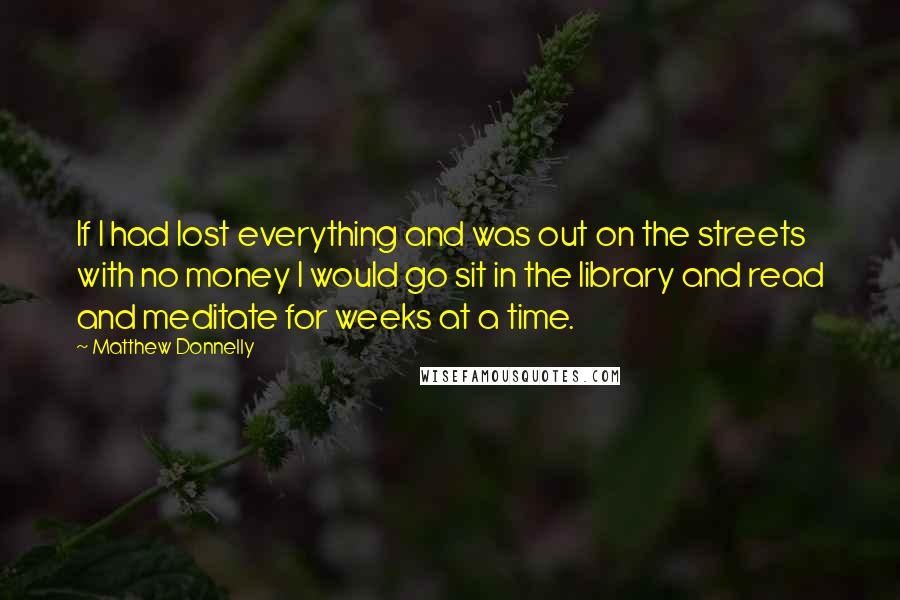 Matthew Donnelly Quotes: If I had lost everything and was out on the streets with no money I would go sit in the library and read and meditate for weeks at a time.