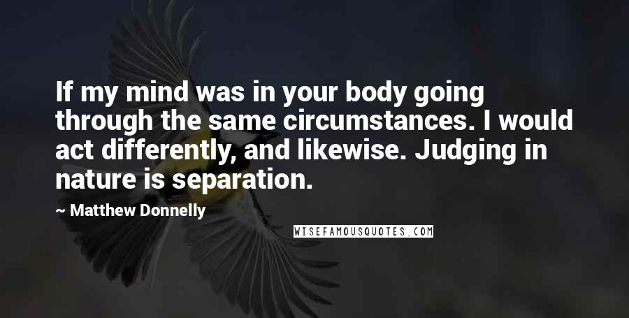 Matthew Donnelly Quotes: If my mind was in your body going through the same circumstances. I would act differently, and likewise. Judging in nature is separation.