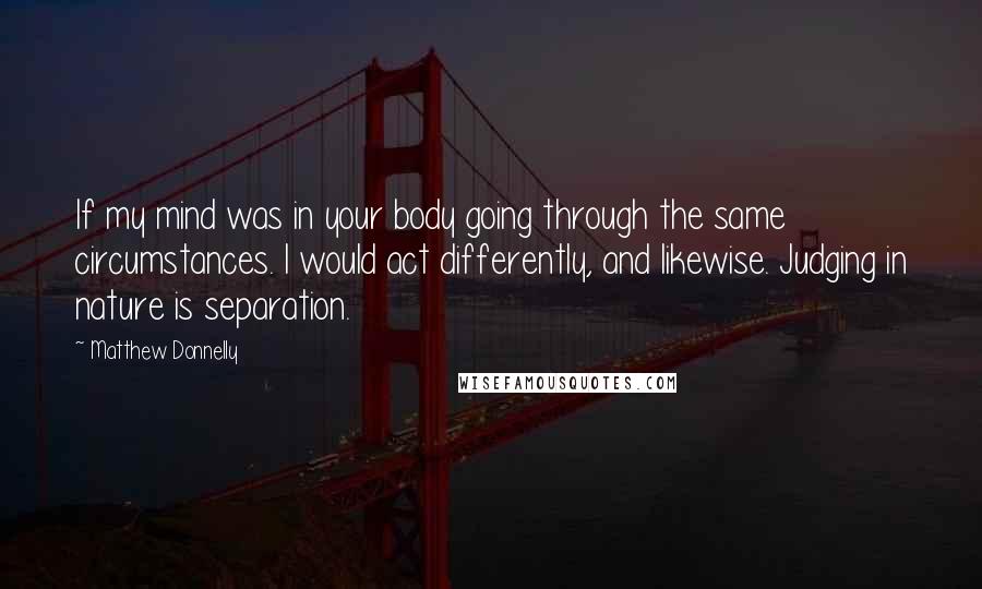 Matthew Donnelly Quotes: If my mind was in your body going through the same circumstances. I would act differently, and likewise. Judging in nature is separation.