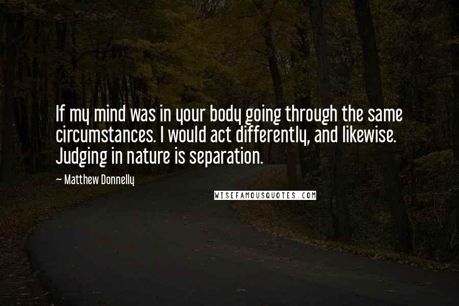 Matthew Donnelly Quotes: If my mind was in your body going through the same circumstances. I would act differently, and likewise. Judging in nature is separation.