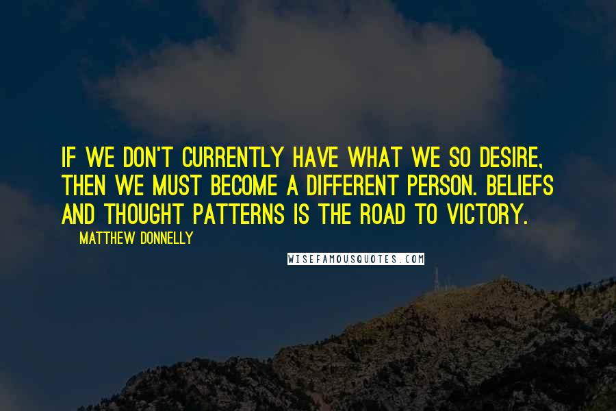 Matthew Donnelly Quotes: If we don't currently have what we so desire, then we must become a different person. Beliefs and thought patterns is the road to victory.