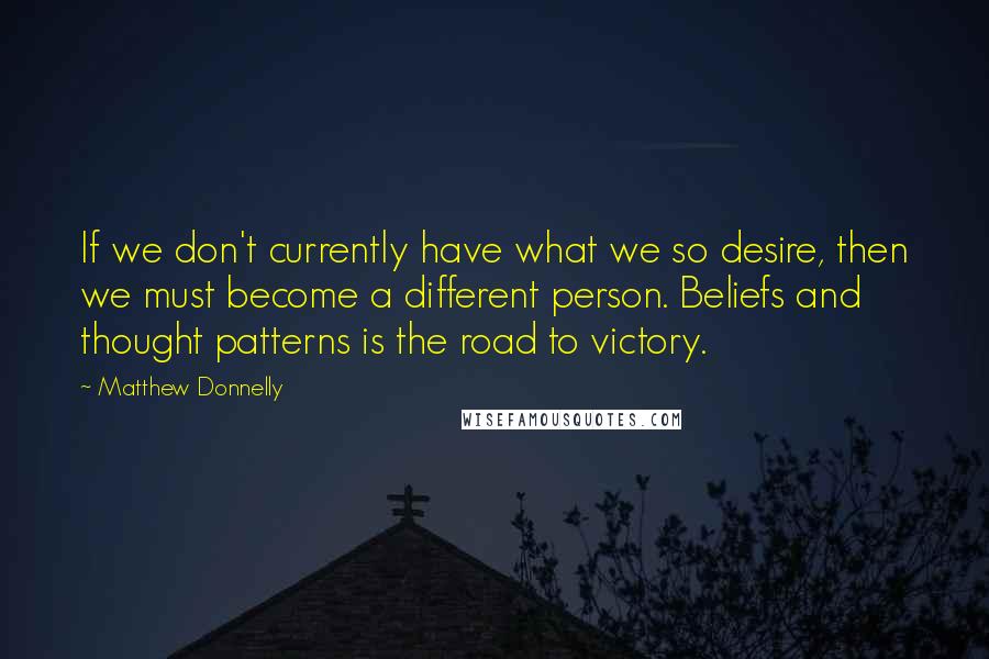 Matthew Donnelly Quotes: If we don't currently have what we so desire, then we must become a different person. Beliefs and thought patterns is the road to victory.