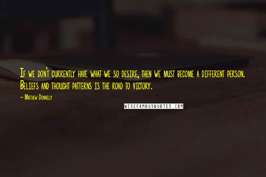 Matthew Donnelly Quotes: If we don't currently have what we so desire, then we must become a different person. Beliefs and thought patterns is the road to victory.