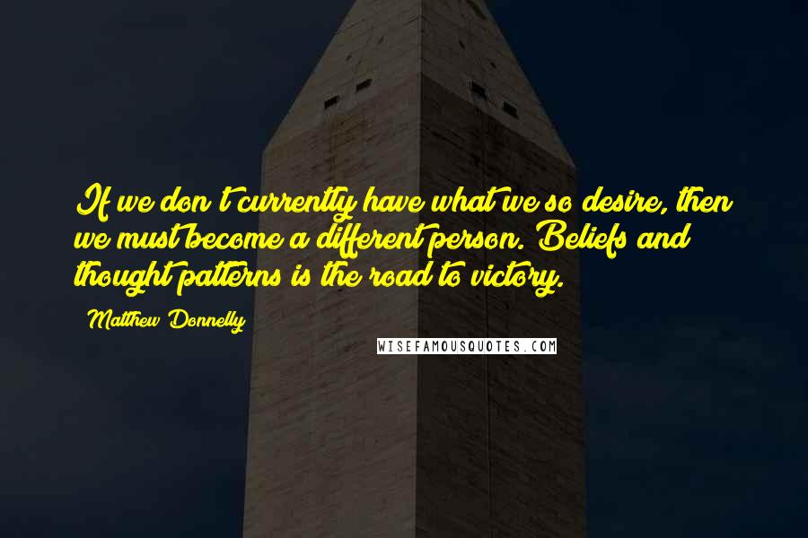 Matthew Donnelly Quotes: If we don't currently have what we so desire, then we must become a different person. Beliefs and thought patterns is the road to victory.