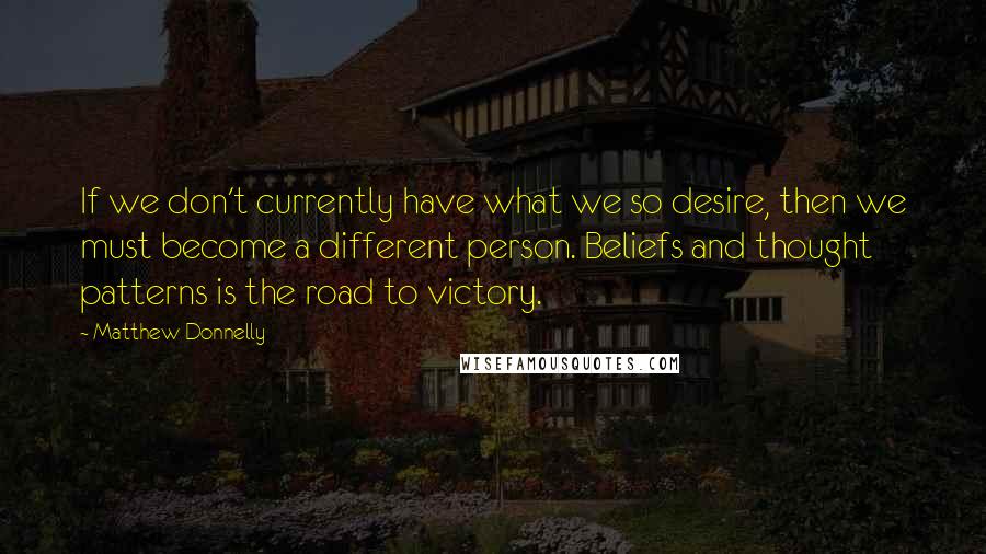 Matthew Donnelly Quotes: If we don't currently have what we so desire, then we must become a different person. Beliefs and thought patterns is the road to victory.