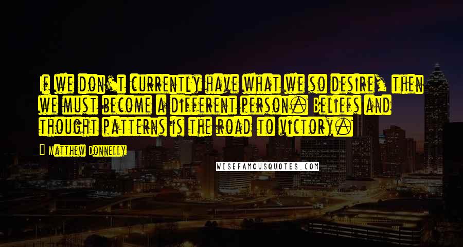 Matthew Donnelly Quotes: If we don't currently have what we so desire, then we must become a different person. Beliefs and thought patterns is the road to victory.