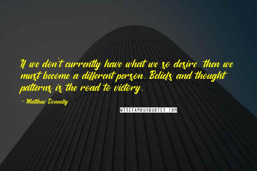 Matthew Donnelly Quotes: If we don't currently have what we so desire, then we must become a different person. Beliefs and thought patterns is the road to victory.