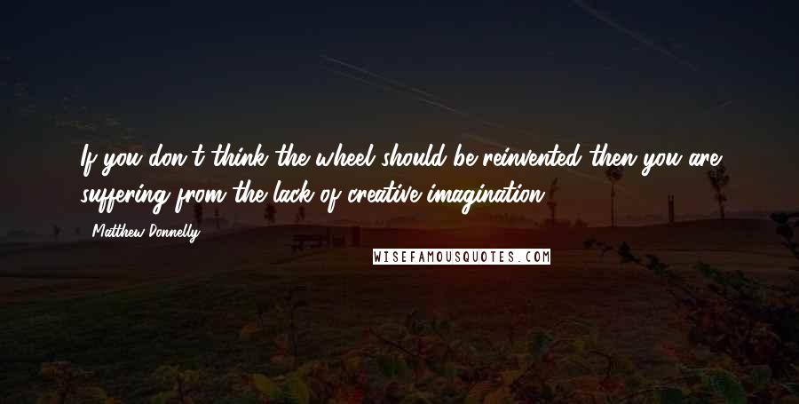 Matthew Donnelly Quotes: If you don't think the wheel should be reinvented then you are suffering from the lack of creative imagination.