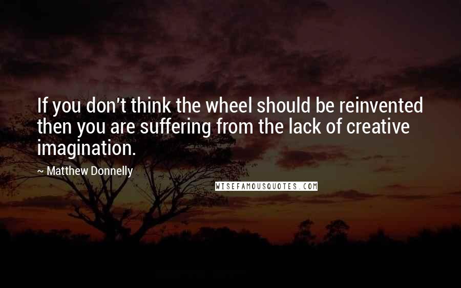 Matthew Donnelly Quotes: If you don't think the wheel should be reinvented then you are suffering from the lack of creative imagination.