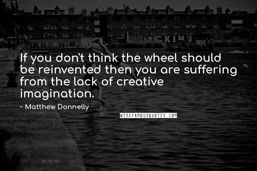 Matthew Donnelly Quotes: If you don't think the wheel should be reinvented then you are suffering from the lack of creative imagination.