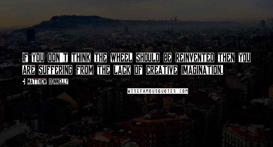 Matthew Donnelly Quotes: If you don't think the wheel should be reinvented then you are suffering from the lack of creative imagination.