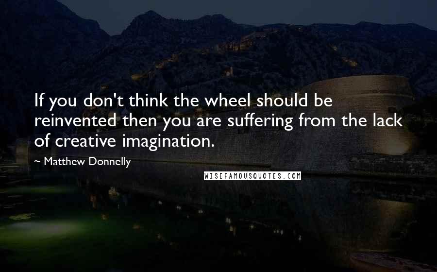 Matthew Donnelly Quotes: If you don't think the wheel should be reinvented then you are suffering from the lack of creative imagination.