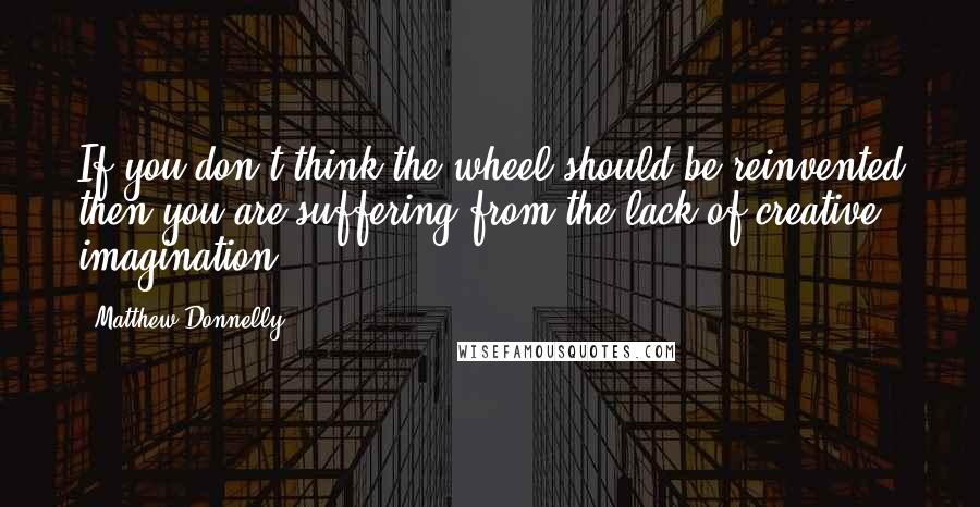 Matthew Donnelly Quotes: If you don't think the wheel should be reinvented then you are suffering from the lack of creative imagination.