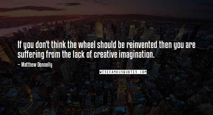 Matthew Donnelly Quotes: If you don't think the wheel should be reinvented then you are suffering from the lack of creative imagination.