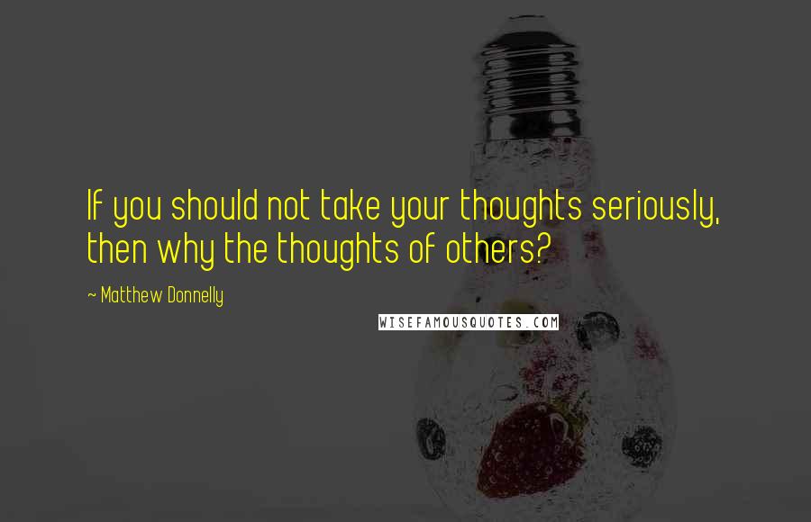 Matthew Donnelly Quotes: If you should not take your thoughts seriously, then why the thoughts of others?