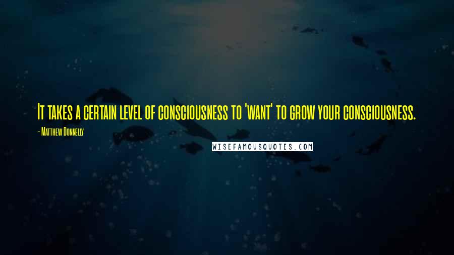 Matthew Donnelly Quotes: It takes a certain level of consciousness to 'want' to grow your consciousness.
