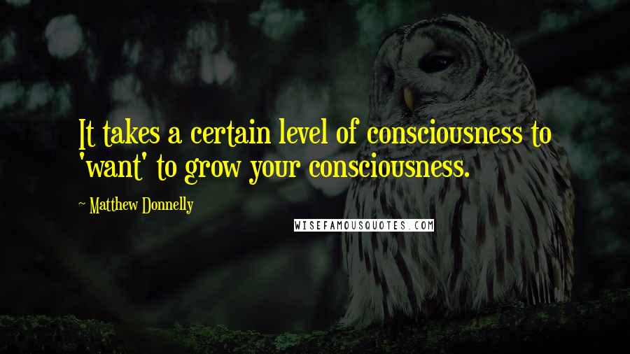 Matthew Donnelly Quotes: It takes a certain level of consciousness to 'want' to grow your consciousness.
