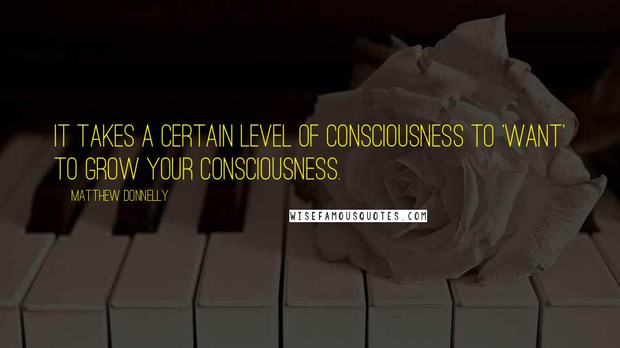 Matthew Donnelly Quotes: It takes a certain level of consciousness to 'want' to grow your consciousness.