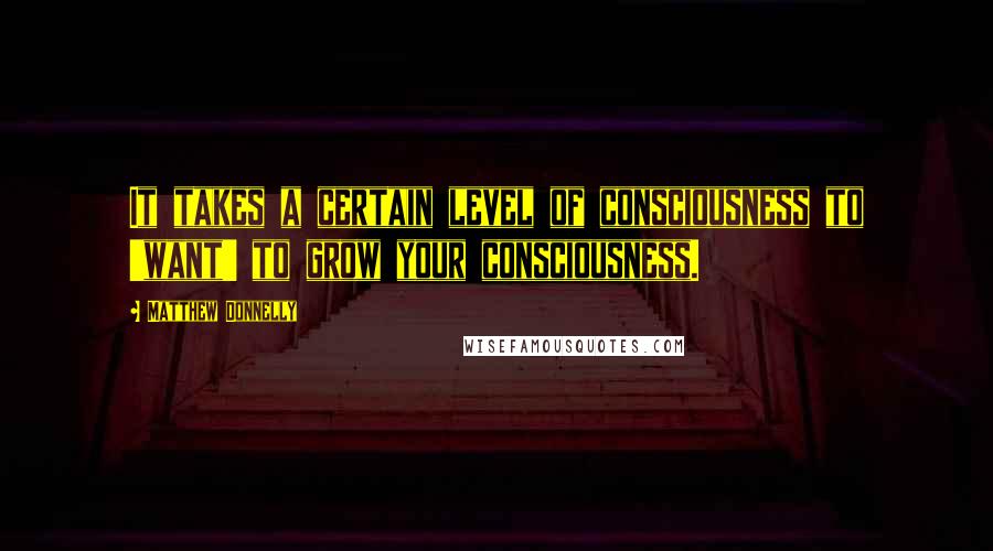 Matthew Donnelly Quotes: It takes a certain level of consciousness to 'want' to grow your consciousness.